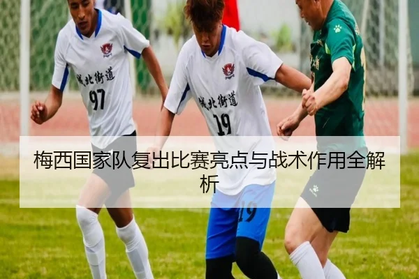 梅西国家队复出比赛亮点与战术作用全解析